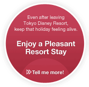 Even after leaving Tokyo Disney Resort, keep that holiday feeling alive./Enjoy a Pleasant Resort Stay