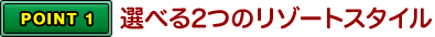 POINT1 選べる2つのリゾートスタイル