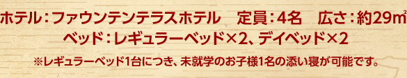 ホテル：ファウンテンテラスホテル 定員：4名 広さ：約29m2　ベッド：レギュラーベッド×2、デイベッド×2 ※レギュラーベッド1台につき、未就学のお子様1名の添い寝が可能です。